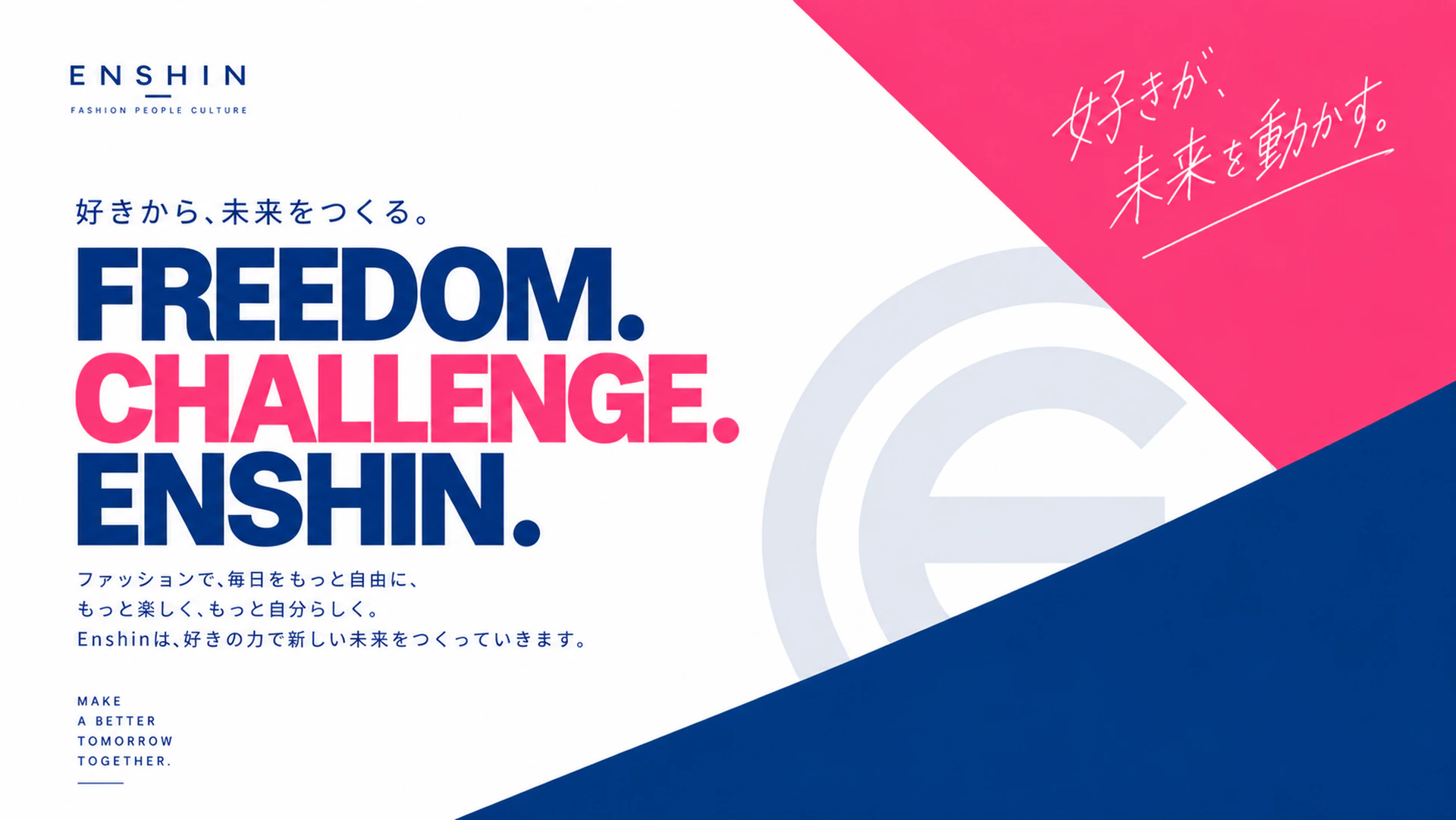 The future starts with what you love. FREEDOM. CHALLENGE. ENSHIN. Through fashion, we want every day to feel freer, more fun, and more like you. Enshin builds a new future on the strength of what people love.